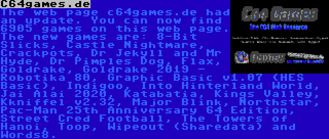 C64games.de | The web page c64games.de had an update. You can now find 6905 games on this web page. The new games are: 8-Bit Slicks, Castle Nightmare, Crackpots, Dr Jekyll and Mr Hyde, Dr Pimples Dog, Flax, Goldrake, Goldrake 2019 - Robotika 80, Graphic Basic v1.07 (HES Basic), Indigoo, Into Hinterland World, Jai Alai 2020, Katabatia, Kings Valley, Kkniffel v2.32, Major Blink, Northstar, Pac-Man 25th Anniversary 64 Edition, Street Cred Football, The Towers of Hanoi, Toop, Wipeout (Sharedata) and Words8.