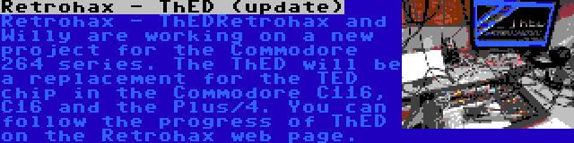 Retrohax - ThED (update) | Retrohax - ThEDRetrohax and Willy are working on a new project for the Commodore 264 series. The ThED will be a replacement for the TED chip in the Commodore C116, C16 and the Plus/4. You can follow the progress of ThED on the Retrohax web page.