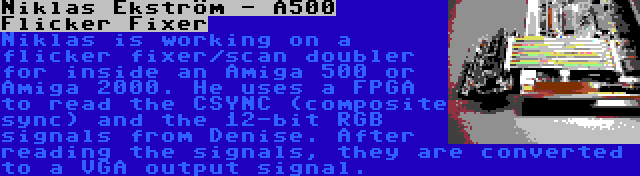 Niklas Ekström - A500 Flicker Fixer | Niklas is working on a flicker fixer/scan doubler for inside an Amiga 500 or Amiga 2000. He uses a FPGA to read the CSYNC (composite sync) and the 12-bit RGB signals from Denise. After reading the signals, they are converted to a VGA output signal.