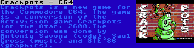 Crackpots - C64 | Crackpots is a new game for the Commodore C64. The game is a conversion of the Activision game Crackpots for the Atari 2600.The conversion was done by Antonio Savona (code), Saul Cross (music) and STE'86 (graphics).