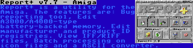 Report+ v7.7 - Amiga | Report+ is a utility for the Amiga. The features are: Bug reporting tool, Edit A3000/A4000-type battery-backed memory. Edit manufacturer and product ID registries. View IFF/RIFF files, Batch processing on icon files and a ASCII converter.