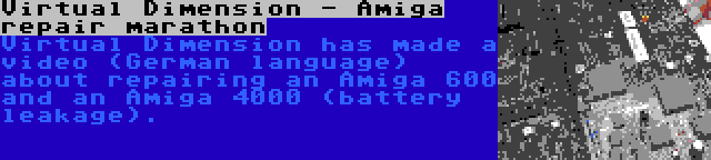 Virtual Dimension - Amiga repair marathon | Virtual Dimension has made a video (German language) about repairing an Amiga 600 and an Amiga 4000 (battery leakage).