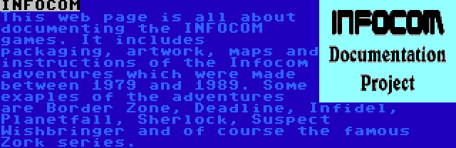 INFOCOM | This web page is all about documenting the INFOCOM games. It includes packaging, artwork, maps and instructions of the Infocom adventures which were made between 1979 and 1989. Some exaples of the adventures are Border Zone, Deadline, Infidel, Planetfall, Sherlock, Suspect Wishbringer and of course the famous Zork series. 