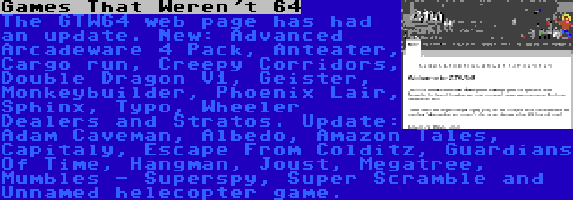 Games That Weren't 64 | The GTW64 web page has had an update. New: Advanced Arcadeware 4 Pack, Anteater, Cargo run, Creepy Corridors, Double Dragon V1, Geister, Monkeybuilder, Phoenix Lair, Sphinx, Typo, Wheeler Dealers and Stratos. Update: Adam Caveman, Albedo, Amazon Tales, Capitaly, Escape From Colditz, Guardians Of Time, Hangman, Joust, Megatree, Mumbles - Superspy, Super Scramble and Unnamed helecopter game.