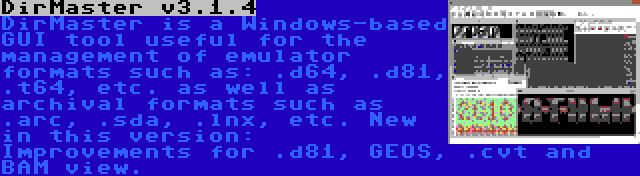 DirMaster v3.1.4 | DirMaster is a Windows-based GUI tool useful for the management of emulator formats such as: .d64, .d81, .t64, etc. as well as archival formats such as .arc, .sda, .lnx, etc. New in this version: Improvements for .d81, GEOS, .cvt and BAM view.