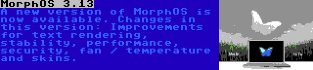 MorphOS 3.13 | A new version of MorphOS is now available. Changes in this version: Improvements for text rendering, stability, performance, security, fan / temperature and skins.