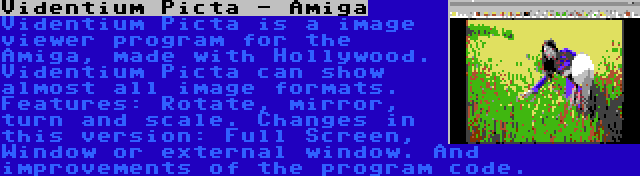 Videntium Picta - Amiga | Videntium Picta is a image viewer program for the Amiga, made with Hollywood. Videntium Picta can show almost all image formats. Features: Rotate, mirror, turn and scale. Changes in this version: Full Screen, Window or external window. And improvements of the program code.