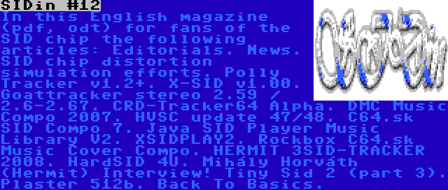 SIDin #12 | In this English magazine (pdf, odt) for fans of the SID chip the following articles: Editorials. News. SID chip distortion simulation efforts. Polly Tracker v1.2+. X-SID v1.00. Goattracker stereo 2.59 / 2.6-2.67. CRD-Tracker64 Alpha. DMC Music Compo 2007. HVSC update 47/48. C64.sk SID Compo 7. Java SID Player Music Library V2. XSIDPLAY2. Rockbox C64.sk Music Cover Compo. HERMIT 3SID-TRACKER 2008. HardSID 4U. Mihály Horváth (Hermit) Interview! Tiny Sid 2 (part 3). Plaster 512b. Back To Basics.