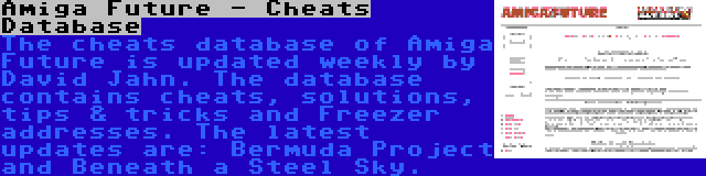 Amiga Future - Cheats Database | The cheats database of Amiga Future is updated weekly by David Jahn. The database contains cheats, solutions, tips & tricks and Freezer addresses. The latest updates are: Bermuda Project and Beneath a Steel Sky.