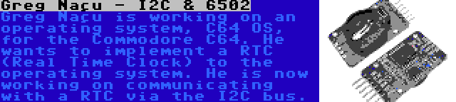 Greg Naçu - I2C & 6502 | Greg Naçu is working on an operating system, C64 OS, for the Commodore C64. He wants to implement a RTC (Real Time Clock) to the operating system. He is now working on communicating with a RTC via the I2C bus.