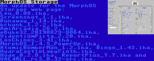 MorphOS Storage | An update for the MorphOS Storage web page: Leu_0.08.lha, Screenshot_1.1.lha, Runaway_1.14.lha, bchunk_1.2.2.lha, AmiArcadia_26.2.lha, eDuke32_20190829-8064.lha, VidentiumPicta_2.20.lha, LosChinos_3.41.lha, MorphOS_1.4.5_PowerUp.lha, AtomicBomberMan_1.2.lha, Bingo_1.43.lha, HydraCastleLabyrinth.lha, Hode_0.2.8.lha, ReportPlus_7.7.lha and UAE4ALL_rc3_0.32-src.lha.