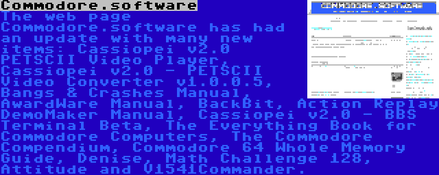 Commodore.software | The web page Commodore.software has had an update with many new items: Cassiopei v2.0 PETSCII Video Player, Cassiopei v2.0 - PETSCII Video Converter v1.0.0.5, Bangs & Crashes Manual, AwardWare Manual, BackBit, Action Replay DemoMaker Manual, Cassiopei v2.0 - BBS Terminal Beta, The Everything Book for Commodore Computers, The Commodore Compendium, Commodore 64 Whole Memory Guide, Denise, Math Challenge 128, Attitude and V1541Commander.