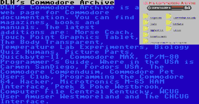 DLH's Commodore Archive | DLH's Commodore Archive is a web page for Commodore documentation. You can find magazines, books and manuals. The latest additions are: Morse Coach, Touch Point Graphics Tablet, The Body Transparent, Temperature Lab Experimenters, Biology Quiz Humans, Picture Parts, Quickbyte-II, Commodore MAX, CP/M-80 Programmer's Guide, Where in the USA is Carmen SanDiego, Fordors USA, The Commodore Compenduim, Commodore Pet Users Club, Programming the Commodore 64, Hacker, Microtronics M-65 HAM Interface, Peek & Poke Westbrook, Computer File Central Kentucky, WCUG User Amuser Westmoreland and The CHCUG Interface.