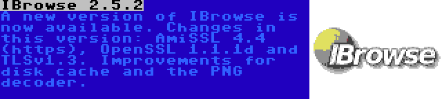IBrowse 2.5.2 | A new version of IBrowse is now available. Changes in this version: AmiSSL 4.4 (https), OpenSSL 1.1.1d and TLSv1.3. Improvements for disk cache and the PNG decoder.
