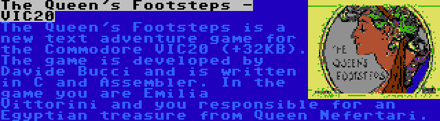 The Queen's Footsteps - VIC20 | The Queen's Footsteps is a new text adventure game for the Commodore VIC20 (+32KB). The game is developed by Davide Bucci and is written in C and Assembler. In the game you are Emilia Vittorini and you responsible for an Egyptian treasure from Queen Nefertari.