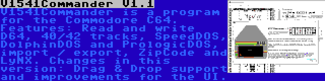 V1541Commander V1.1 | V1541Commander is a program for the Commodore C64. Features: Read and write D64, 40/42 tracks, SpeedDOS, DolphinDOS and PrologicDOS, import / export, ZipCode and LyNX. Changes in this version: Drag & Drop support and improvements for the UI.