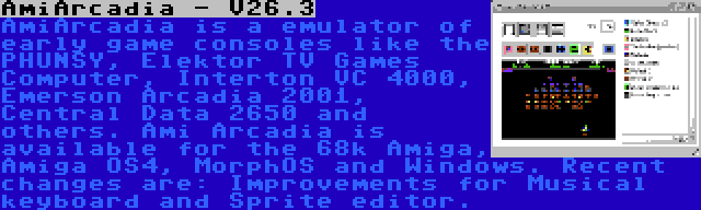 AmiArcadia - V26.3 | AmiArcadia is a emulator of early game consoles like the PHUNSY, Elektor TV Games Computer, Interton VC 4000, Emerson Arcadia 2001, Central Data 2650 and others. Ami Arcadia is available for the 68k Amiga, Amiga OS4, MorphOS and Windows. Recent changes are: Improvements for Musical keyboard and Sprite editor.