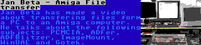 Jan Beta - Amiga File transfer | Jan Beta has made a video about transfering files form a PC to an Amiga computer. He talks about the following subjects: PCMCIA, ADFer, ADFBlitzer, ImageMount, WinUAE and Gotek.