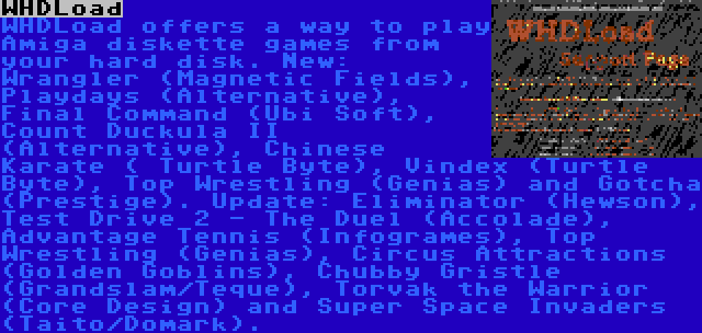 WHDLoad | WHDLoad offers a way to play Amiga diskette games from your hard disk. New: Wrangler (Magnetic Fields), Playdays (Alternative), Final Command (Ubi Soft), Count Duckula II (Alternative), Chinese Karate ( Turtle Byte), Vindex (Turtle Byte), Top Wrestling (Genias) and Gotcha (Prestige). Update: Eliminator (Hewson), Test Drive 2 - The Duel (Accolade), Advantage Tennis (Infogrames), Top Wrestling (Genias), Circus Attractions (Golden Goblins), Chubby Gristle (Grandslam/Teque), Torvak the Warrior (Core Design) and Super Space Invaders (Taito/Domark).