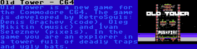 Old Tower - C64 | Old Tower is a new game for the Commodore C64. The game is developed by RetroSouls: Denis Grachev (code), Oleg Nikitin (music) and Ivan Seleznev (pixels). In the game you are an explorer in a tower full of deadly traps and ugly bats.