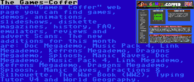 The Games-Coffer | On the Games Coffer web page you can find games, demos, animations, slideshows, diskette magazines, history, FAQ, emulators, reviews and advert Scans. The new additions for this month are: Doc Megademo, Music Pack 4, Link Megademo, Kefrens Megademo, Dragons Megademo, Sploosh, Manic Raves, Doc Megademo, Music Pack 4, Link Megademo, Kefrens Megademo, Dragons Megademo, Sploosh, Manic Raves, Fractions & Silhouette, The War Book (WW2), Typing Tutor V4 and World Geography.