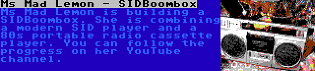 Ms Mad Lemon - SIDBoombox | Ms Mad Lemon is building a SIDBoombox. She is combining a modern SID player and a 80s portable radio cassette player. You can follow the progress on her YouTube channel.