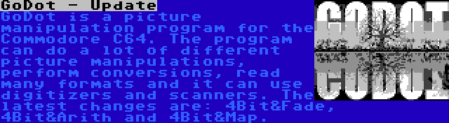 GoDot - Update | GoDot is a picture manipulation program for the Commodore C64. The program can do a lot of different picture manipulations, perform conversions, read many formats and it can use digitizers and scanners. The latest changes are: 4Bit&Fade, 4Bit&Arith and 4Bit&Map.