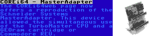 COREi64 - MasterAdapter | The COREi64web page now offers a reproduction of the Schnelder Systems MasterAdapter. This device allowed the simultaneous use of the TurboMaster CPU and a GEOram cartridge or Commodore REU.