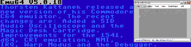 Emu64 V5.0.18 | Thorsten Kattanek released a new version of his Commodore C64 emulator. The recent changes are: Added a SID Audio Oscilloscope and the Magic Desk Cartridge. Improvements for the 1541, d64, CRT emulation, NMI, IRQ, Warp Modus and the Debugger.