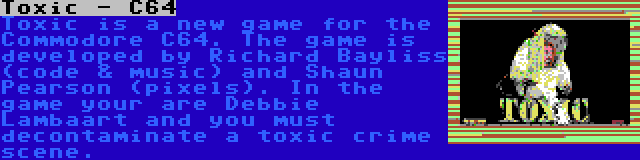 Toxic - C64 | Toxic is a new game for the Commodore C64. The game is developed by Richard Bayliss (code & music) and Shaun Pearson (pixels). In the game your are Debbie Lambaart and you must decontaminate a toxic crime scene.