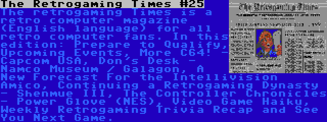 The Retrogaming Times #25 | The retrogaming Times is a retro computer magazine (English language) for all retro computer fans. In this edition: Prepare to Qualify, Upcoming Events, More C64! - Capcom USA, Don's Desk - Namco Museum / Galagon, A New Forecast For the Intellivision Amico, Continuing a Retrogaming Dynasty - Shenmue III, The Controller Chronicles - Power Glove (NES), Video Game Haiku, Weekly Retrogaming Trivia Recap and See You Next Game.