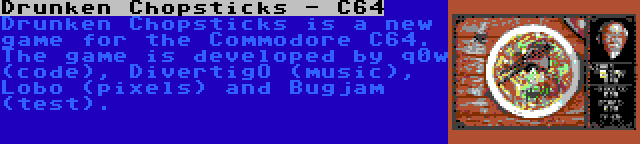 Drunken Chopsticks - C64 | Drunken Chopsticks is a new game for the Commodore C64. The game is developed by q0w (code), DivertigO (music), Lobo (pixels) and Bugjam (test).