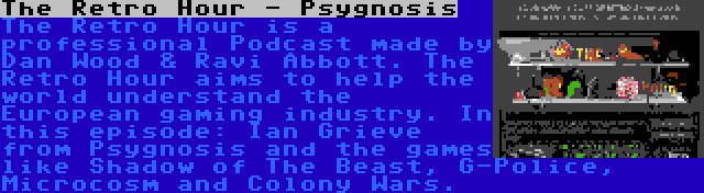 The Retro Hour - Psygnosis | The Retro Hour is a professional Podcast made by Dan Wood & Ravi Abbott. The Retro Hour aims to help the world understand the European gaming industry. In this episode: Ian Grieve from Psygnosis and the games like Shadow of The Beast, G-Police, Microcosm and Colony Wars.