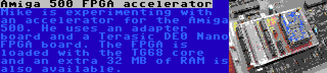 Amiga 500 FPGA accelerator | Mike is experimenting with an accelerator for the Amiga 500. He uses an adapter board and a Terasic DE0 Nano FPGA board. The FPGA is loaded with the TG68 core and an extra 32 MB of RAM is also available.