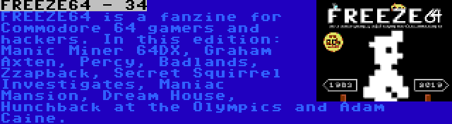 FREEZE64 - 34 | FREEZE64 is a fanzine for Commodore 64 gamers and hackers. In this edition: Manic Miner 64DX, Graham Axten, Percy, Badlands, Zzapback, Secret Squirrel Investigates, Maniac Mansion, Dream House, Hunchback at the Olympics and Adam Caine.