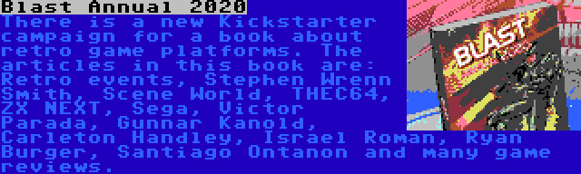 Blast Annual 2020 | There is a new Kickstarter campaign for a book about retro game platforms. The articles in this book are: Retro events, Stephen Wrenn Smith, Scene World, THEC64, ZX NEXT, Sega, Victor Parada, Gunnar Kanold, Carleton Handley, Israel Roman, Ryan Burger, Santiago Ontanon and many game reviews.