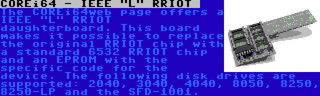 COREi64 - IEEE L RRIOT  | The COREi64web page offers a IEEE L RRIOT  daughterboard. This board makes it possible to replace the original RRIOT chip with a standard 6532 RRIOT chip and an EPROM with the specific code for the device. The following disk drives are supported: 2040, 3040, 4040, 8050, 8250, 8250-LP and the SFD-1001.