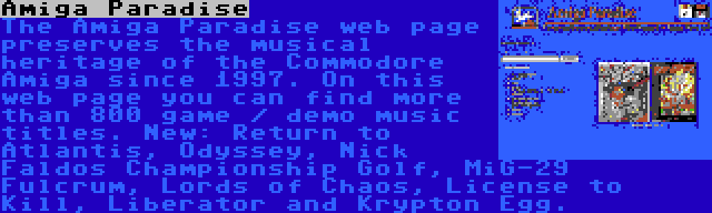 Amiga Paradise | The Amiga Paradise web page preserves the musical heritage of the Commodore Amiga since 1997. On this web page you can find more than 800 game / demo music titles. New: Return to Atlantis, Odyssey, Nick Faldos Championship Golf, MiG-29 Fulcrum, Lords of Chaos, License to Kill, Liberator and Krypton Egg.