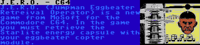 J.E.R.O. - C64 | J.E.R.O. (Jumpman Eggbeater Retreival Operator) is a new game from MoSoft for the Commodore C64. In the game you must retrieve the Starlite energy capsule with your eggbeater copter module.