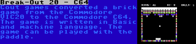 Break-Out 20 - C64 | Cout games converted a brick game from the Commodore VIC20 to the Commodore C64. The game is written in Basic and machine language. The game can be played with the paddle.