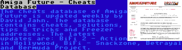 Amiga Future - Cheats Database | The cheats database of Amiga Future is updated weekly by David Jahn. The database contains cheats, solutions, tips & tricks and Freezer addresses. The latest updates are: BiFi 2 - Action in Hollywood, BiFi - Snackzone, Betrayal and Bermuda Project.