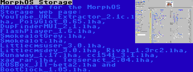 MorphOS Storage | An update for the MorphOS Storage web page: YouTube_URL_Extractor_2.1c.lha, PolyGlot_0.65.lha, DupFinderMUI_2.1.lha, FlashPlayer_1.6.lha, SmokealotGrey.lha, Smokealot.lha, Littlecmsuser_3.0.lha, Littlecmsdev_3.0.lha, Rival_1.3rc2.lha, Runaway_1.17.lha, cc1541_3.1.lha, xad_rar.lha, Tesseract_2.04.lha, DOSBox_JIT-beta2.lha and BootClock_1.05.lha.