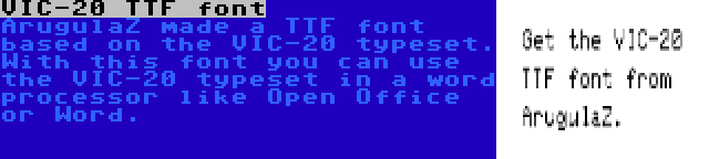 VIC-20 TTF font | ArugulaZ made a TTF font based on the VIC-20 typeset. With this font you can use the VIC-20 typeset in a word processor like Open Office or Word.