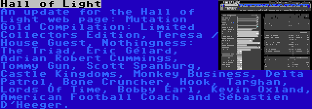 Hall of Light | An update for the Hall of Light web page: Mutation Gold Compilation: Limited Collectors Edition, Teresa / House Guest, Nothingness: The Triad, Éric Gélard, Adrian Robert Cummings, Tommy Gun, Scott Spanburg, Castle Kingdoms, Monkey Business, Delta Patrol, Bone Cruncher, Hook, Targhan, Lords Of Time, Bobby Earl, Kevin Oxland, American Football Coach and Sébastien D'Heeger.