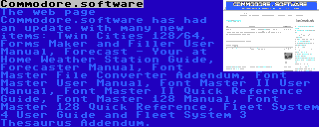 Commodore.software | The web page Commodore.software has had an update with many new items: Twin Cities 128/64, Forms Maker and Filler User Manual, Forecast - Your at Home Weather Station Guide, Forecaster Manual, Font Master File Converter Addendum, Font Master User Manual, Font Master II User Manual, Font Master II Quick Reference Guide, Font Master 128 Manual, Font Master 128 Quick Reference, Fleet System 4 User Guide and Fleet System 3 Thesaurus Addendum.