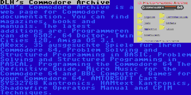 DLH's Commodore Archive | DLH's Commodore Archive is a web page for Commodore documentation. You can find magazines, books and manuals. The latest additions are: Programmeren van de 6502, 64 Doctor, Twin Cities 128, Amiga OS 3.1 ARexx, 35 ausgesuchte Spiele fur Ihren Commodore 64, Problem Solving and Structured Programming in BASIC, Problem Solving and Structured Programming in PASCAL, Programming the Commodore 64 The Definitive Guide, Micro Music for the Commodore 64 and BBC Computer, Games for your Commodore 64, AMTORSOFT Cart SYS32768 Kantronics, HAMtext Kantronics, Shadowfire Operators Manual and CP|M Techniques.