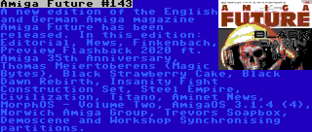 Amiga Future #143 | A new edition of the English and German Amiga magazine Amiga Future has been released. In this edition: Editorial, News, Finkenbach, Preview Flashback 2020 ft. Amiga 35th Anniversary, Thomas Meiertoberens (Magic Bytes), Black Strawberry Cake, Black Dawn Rebirth, Insanity Fight Construction Set, Steel Empire, Civilization, Titano, Aminet News, MorphOS - Volume Two, AmigaOS 3.1.4 (4), Norwich Amiga Group, Trevors Soapbox, Demoscene and Workshop Synchronising partitions.