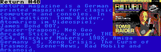 Return #40 | Return magazine is a German printed magazine for classic computers and consoles. In this edition: Tomb Raider, Atomkrieg im Videospiel, James Bond 007, Panzer-Dragoon, Neo Geo Arcade Stick Pro, Rygar, THE C64, Mischief Makers, 198X, Amiga Germany 34, Xeno Crisis, The Curse of Trasmoz, Szene-News, Rad Mobile and Arkanoid.