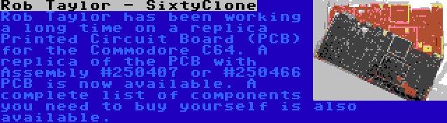 Rob Taylor - SixtyClone | Rob Taylor has been working a long time on a replica Printed Circuit Board (PCB) for the Commodore C64. A replica of the PCB with Assembly #250407 or #250466 PCB is now available. A complete list of components you need to buy yourself is also available.