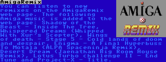 AmigaRemix | You can listen to new remixes on the AmigaRemix web page. The following Amiga music is added to the web page: Shadow of the Beast - Inside The Tree, Whispered Dreams (Whipped With Xur's Scepter), Wings of death - Stage 5 - Cold lands of doom and despair, Enigma - A Final Hyperbuss To Motala (ALPA Spaceninja Remix), Desert Dream (Jaenathan Big Room House Remix), Lotus Turbo challenge II - End Tune and Project-X - Title.